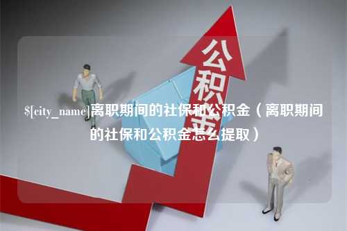 嘉鱼离职期间的社保和公积金（离职期间的社保和公积金怎么提取）