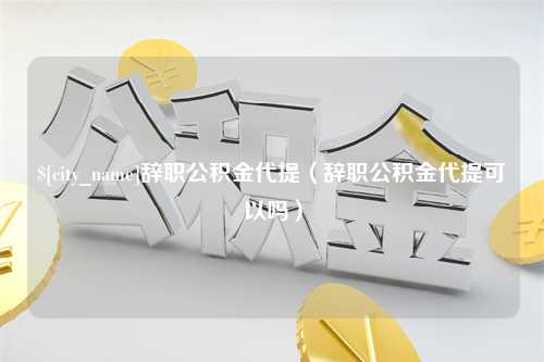 嘉鱼辞职公积金代提（辞职公积金代提可以吗）