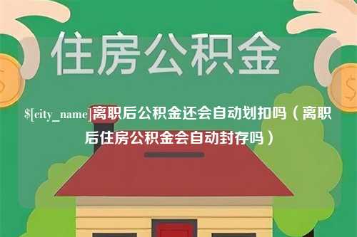 嘉鱼离职后公积金还会自动划扣吗（离职后住房公积金会自动封存吗）