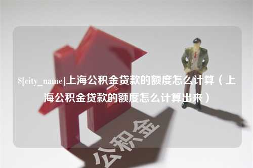 嘉鱼上海公积金贷款的额度怎么计算（上海公积金贷款的额度怎么计算出来）